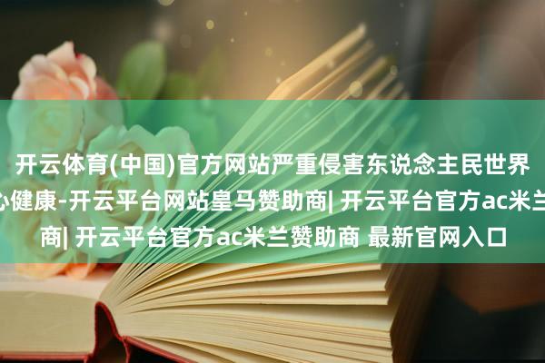 开云体育(中国)官方网站严重侵害东说念主民世界极端是青少年群体身心健康-开云平台网站皇马赞助商| 开云平台官方ac米兰赞助商 最新官网入口