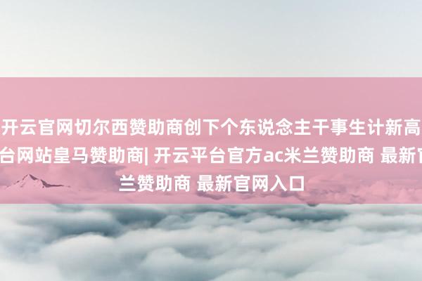 开云官网切尔西赞助商创下个东说念主干事生计新高-开云平台网站皇马赞助商| 开云平台官方ac米兰赞助商 最新官网入口