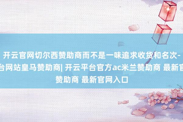 开云官网切尔西赞助商而不是一味追求收货和名次-开云平台网站皇马赞助商| 开云平台官方ac米兰赞助商 最新官网入口