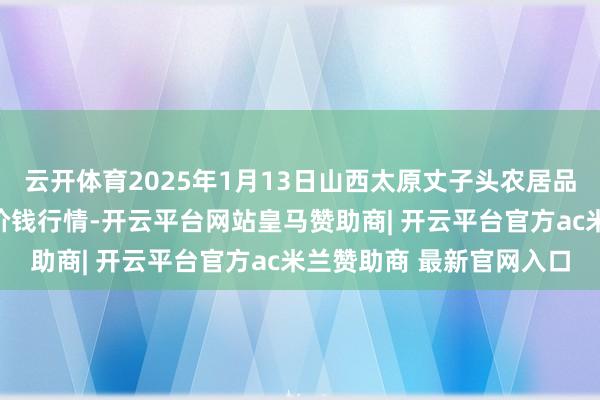 云开体育2025年1月13日山西太原丈子头农居品物流园（原城东利民）价钱行情-开云平台网站皇马赞助商| 开云平台官方ac米兰赞助商 最新官网入口