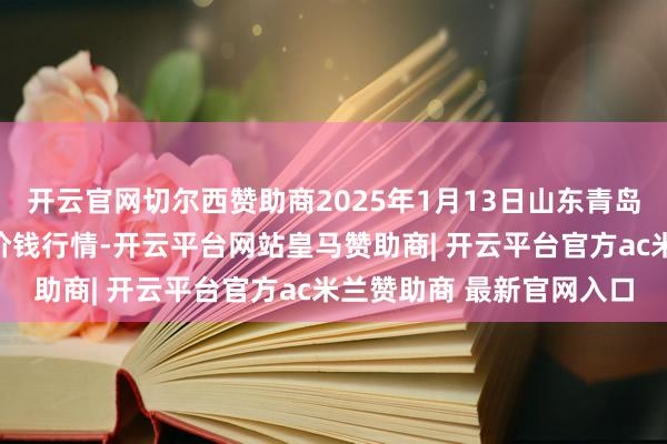 开云官网切尔西赞助商2025年1月13日山东青岛黄河路农居品批发市集价钱行情-开云平台网站皇马赞助商| 开云平台官方ac米兰赞助商 最新官网入口