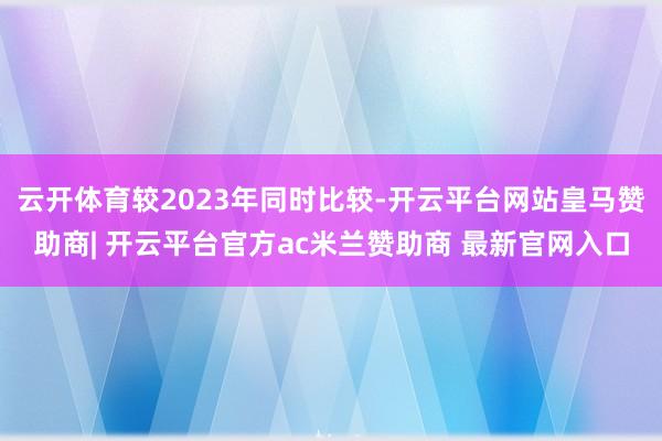 云开体育较2023年同时比较-开云平台网站皇马赞助商| 开云