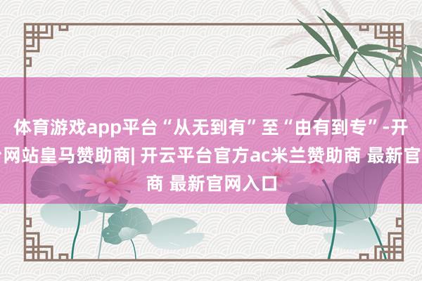 体育游戏app平台“从无到有”至“由有到专”-开云平台网站皇马赞助商| 开云平台官方ac米兰赞助商 最新官网入口
