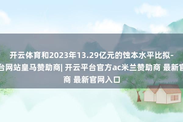 开云体育和2023年13.29亿元的蚀本水平比拟-开云平台网