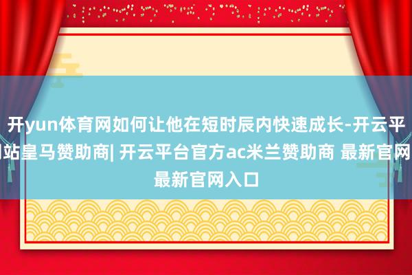 开yun体育网如何让他在短时辰内快速成长-开云平台网站皇马赞助商| 开云平台官方ac米兰赞助商 最新官网入口