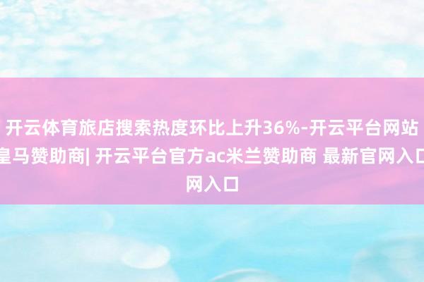 开云体育旅店搜索热度环比上升36%-开云平台网站皇马赞助商| 开云平台官方ac米兰赞助商 最新官网入口