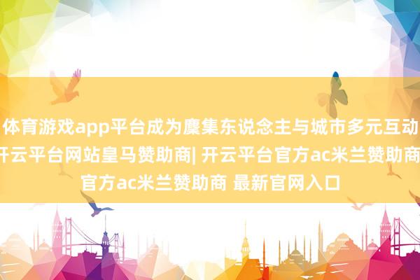 体育游戏app平台成为麇集东说念主与城市多元互动的贫瘠纽带 