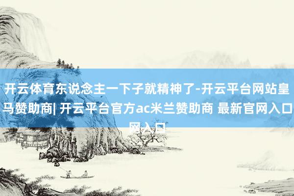 开云体育东说念主一下子就精神了-开云平台网站皇马赞助商| 开