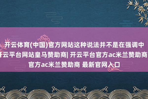 开云体育(中国)官方网站这种说法并不是在强调中医的优厚性-开
