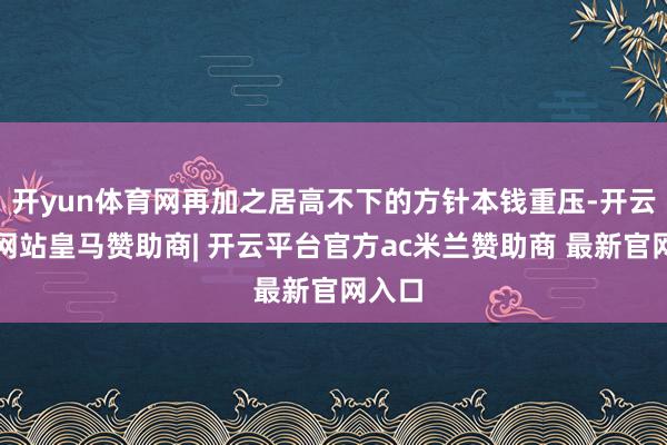 开yun体育网再加之居高不下的方针本钱重压-开云平台网站皇马赞助商| 开云平台官方ac米兰赞助商 最新官网入口