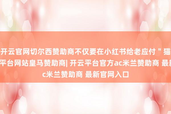 开云官网切尔西赞助商不仅要在小红书给老应付＂猫税＂-开云平台网站皇马赞助商| 开云平台官方ac米兰赞助商 最新官网入口