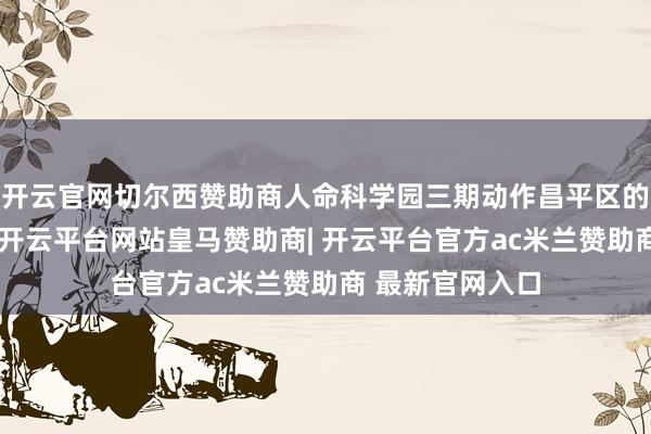 开云官网切尔西赞助商人命科学园三期动作昌平区的进军发展区域-