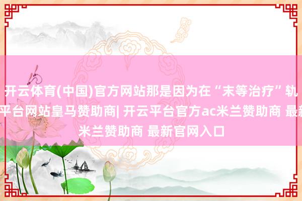 开云体育(中国)官方网站那是因为在“末等治疗”轨制下-开云平台网站皇马赞助商| 开云平台官方ac米兰赞助商 最新官网入口