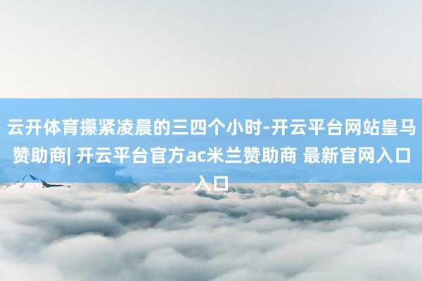 云开体育攥紧凌晨的三四个小时-开云平台网站皇马赞助商| 开云平台官方ac米兰赞助商 最新官网入口