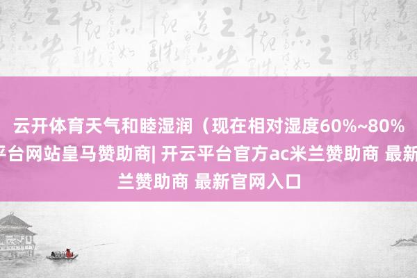 云开体育天气和睦湿润（现在相对湿度60%~80%）-开云平台网站皇马赞助商| 开云平台官方ac米兰赞助商 最新官网入口
