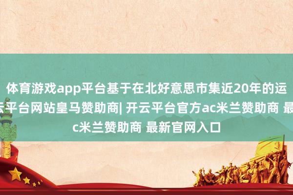 体育游戏app平台基于在北好意思市集近20年的运营教养-开云平台网站皇马赞助商| 开云平台官方ac米兰赞助商 最新官网入口