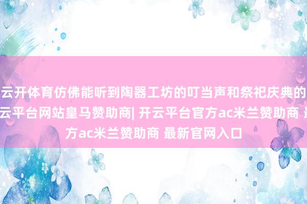云开体育仿佛能听到陶器工坊的叮当声和祭祀庆典的肃穆乐音-开云平台网站皇马赞助商| 开云平台官方ac米兰赞助商 最新官网入口