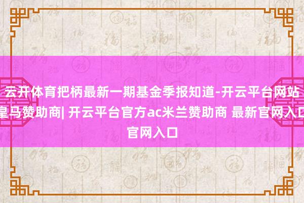 云开体育把柄最新一期基金季报知道-开云平台网站皇马赞助商| 