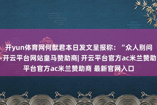 开yun体育网何猷君本日发文呈报称：“众人别问我发生什么事了-开云平台网站皇马赞助商| 开云平台官方ac米兰赞助商 最新官网入口