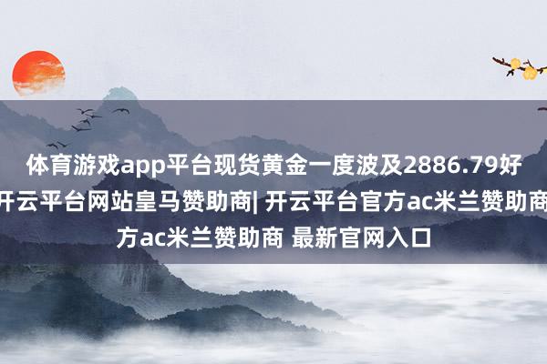 体育游戏app平台现货黄金一度波及2886.79好意思元/盎司-开云平台网站皇马赞助商| 开云平台官方ac米兰赞助商 最新官网入口