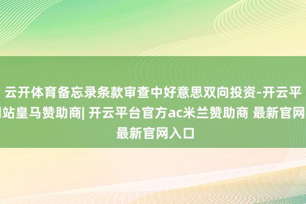 云开体育备忘录条款审查中好意思双向投资-开云平台网站皇马赞助商| 开云平台官方ac米兰赞助商 最新官网入口