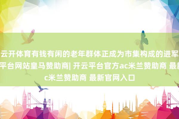 云开体育有钱有闲的老年群体正成为市集构成的进军力量-开云平台网站皇马赞助商| 开云平台官方ac米兰赞助商 最新官网入口