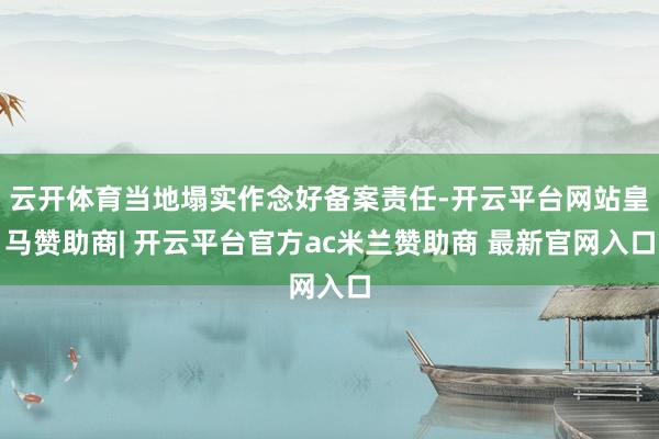 云开体育当地塌实作念好备案责任-开云平台网站皇马赞助商| 开云平台官方ac米兰赞助商 最新官网入口
