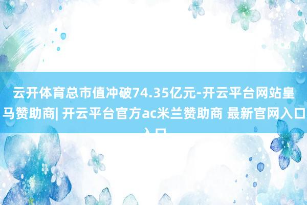 云开体育总市值冲破74.35亿元-开云平台网站皇马赞助商| 开云平台官方ac米兰赞助商 最新官网入口