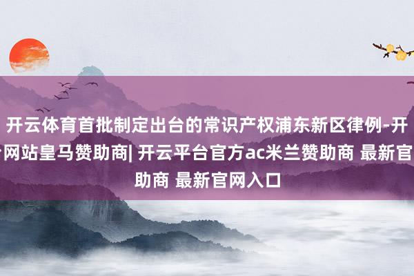 开云体育首批制定出台的常识产权浦东新区律例-开云平台网站皇马赞助商| 开云平台官方ac米兰赞助商 最新官网入口