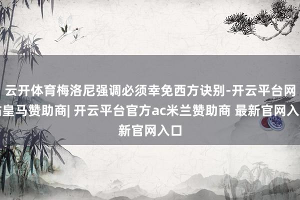 云开体育梅洛尼强调必须幸免西方诀别-开云平台网站皇马赞助商| 开云平台官方ac米兰赞助商 最新官网入口