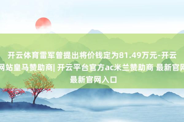 开云体育雷军曾提出将价钱定为81.49万元-开云平台网站皇马赞助商| 开云平台官方ac米兰赞助商 最新官网入口