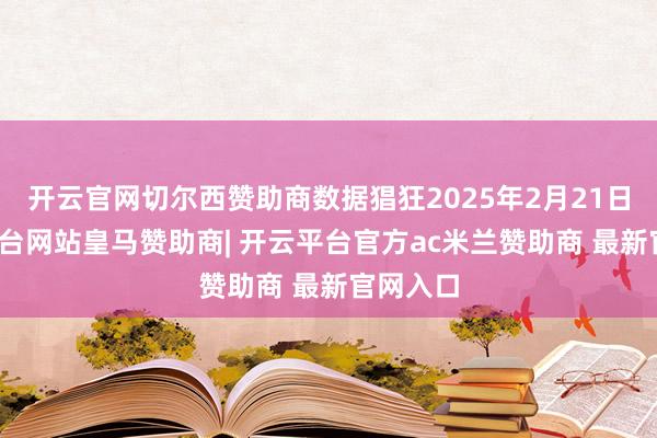 开云官网切尔西赞助商数据猖狂2025年2月21日-开云平台网站皇马赞助商| 开云平台官方ac米兰赞助商 最新官网入口
