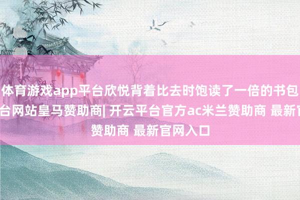 体育游戏app平台欣悦背着比去时饱读了一倍的书包-开云平台网站皇马赞助商| 开云平台官方ac米兰赞助商 最新官网入口