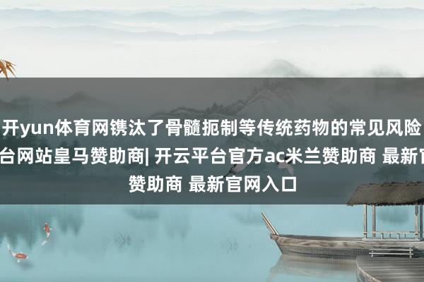 开yun体育网镌汰了骨髓扼制等传统药物的常见风险-开云平台网站皇马赞助商| 开云平台官方ac米兰赞助商 最新官网入口