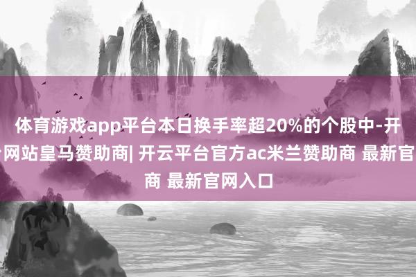 体育游戏app平台本日换手率超20%的个股中-开云平台网站皇马赞助商| 开云平台官方ac米兰赞助商 最新官网入口