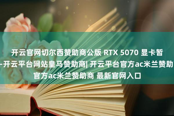 开云官网切尔西赞助商公版 RTX 5070 显卡暂未上架电商
