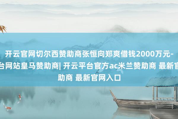 开云官网切尔西赞助商张恒向郑爽借钱2000万元-开云平台网站皇马赞助商| 开云平台官方ac米兰赞助商 最新官网入口