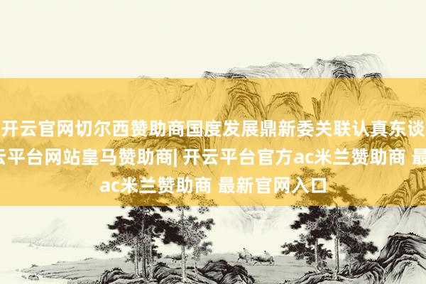 开云官网切尔西赞助商国度发展鼎新委关联认真东谈主示意-开云平台网站皇马赞助商| 开云平台官方ac米兰赞助商 最新官网入口