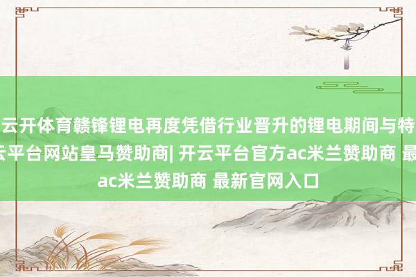 云开体育赣锋锂电再度凭借行业晋升的锂电期间与特等服务-开云平台网站皇马赞助商| 开云平台官方ac米兰赞助商 最新官网入口