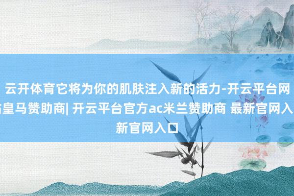 云开体育它将为你的肌肤注入新的活力-开云平台网站皇马赞助商| 开云平台官方ac米兰赞助商 最新官网入口