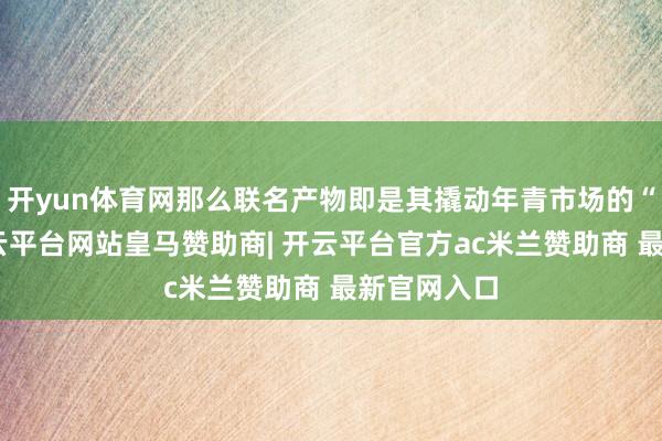 开yun体育网那么联名产物即是其撬动年青市场的“利器”-开云平台网站皇马赞助商| 开云平台官方ac米兰赞助商 最新官网入口