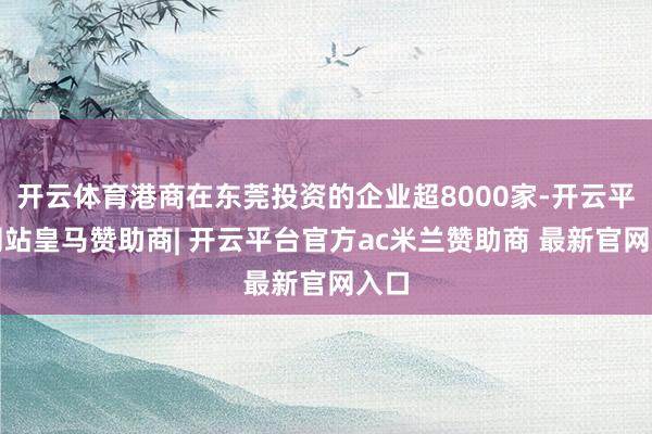 开云体育港商在东莞投资的企业超8000家-开云平台网站皇马赞助商| 开云平台官方ac米兰赞助商 最新官网入口