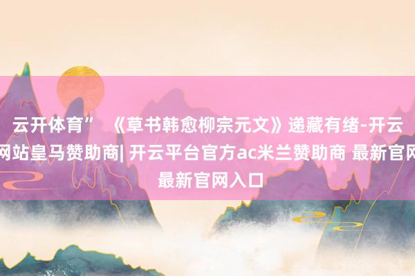 云开体育”  《草书韩愈柳宗元文》递藏有绪-开云平台网站皇马赞助商| 开云平台官方ac米兰赞助商 最新官网入口