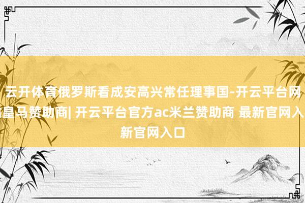 云开体育俄罗斯看成安高兴常任理事国-开云平台网站皇马赞助商|