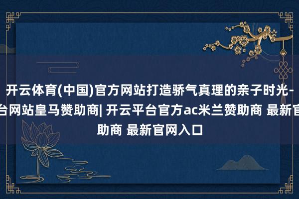 开云体育(中国)官方网站打造骄气真理的亲子时光-开云平台网站