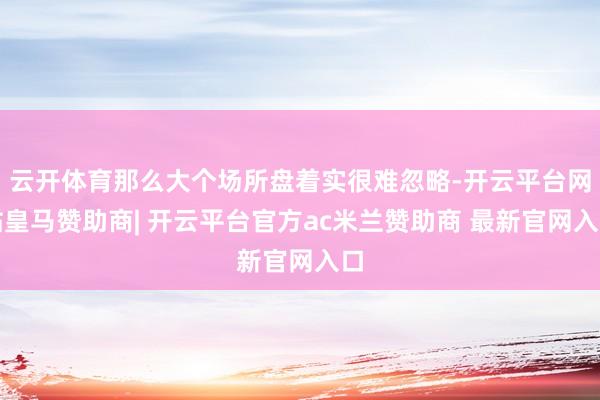云开体育那么大个场所盘着实很难忽略-开云平台网站皇马赞助商| 开云平台官方ac米兰赞助商 最新官网入口