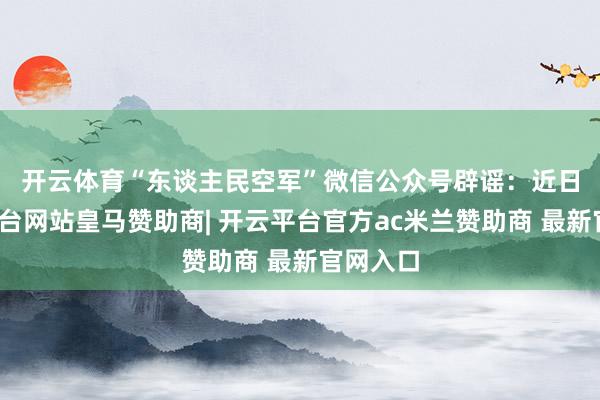 开云体育“东谈主民空军”微信公众号辟谣：　　近日-开云平台网站皇马赞助商| 开云平台官方ac米兰赞助商 最新官网入口
