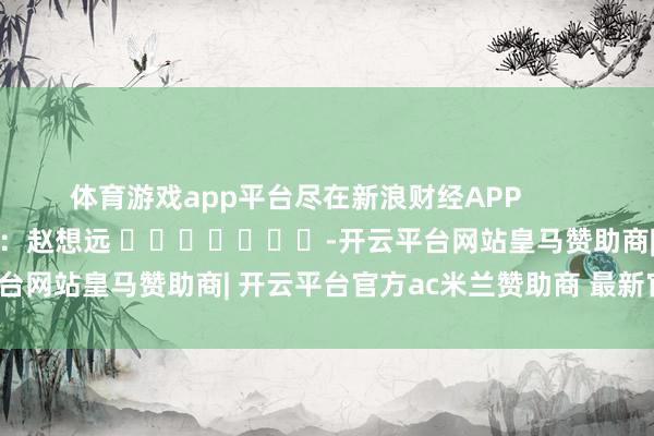 体育游戏app平台尽在新浪财经APP            						职守剪辑：赵想远 							-开云平台网站皇马赞助商| 开云平台官方ac米兰赞助商 最新官网入口