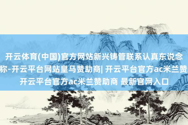 开云体育(中国)官方网站新兴铸管联系认真东说念主在收受采访时也称-开云平台网站皇马赞助商| 开云平台官方ac米兰赞助商 最新官网入口