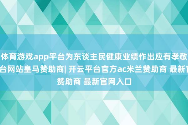 体育游戏app平台为东谈主民健康业绩作出应有孝敬-开云平台网